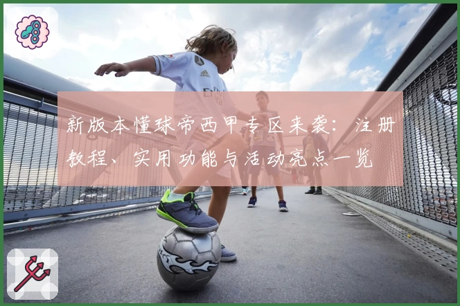 新版本懂球帝西甲专区来袭：注册教程、实用功能与活动亮点一览