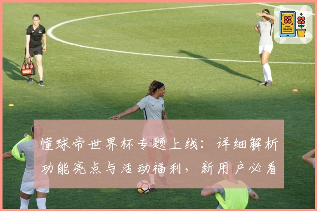 懂球帝世界杯专题上线：详细解析功能亮点与活动福利，新用户必看指南