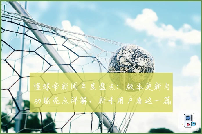 懂球帝新闻年度盘点：版本更新与功能亮点详解，新手用户看这一篇就够了