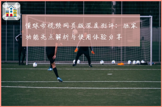 懂球帝视频网页版深度测评：独家功能亮点解析与使用体验分享
