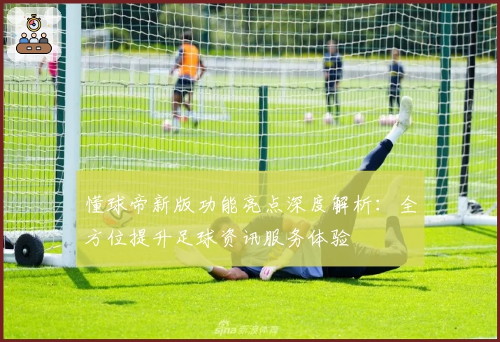 懂球帝新版功能亮点深度解析:全方位提升足球资讯服务体验