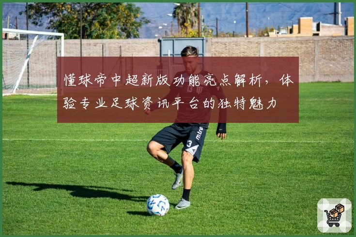 懂球帝中超新版功能亮点解析，体验专业足球资讯平台的独特魅力