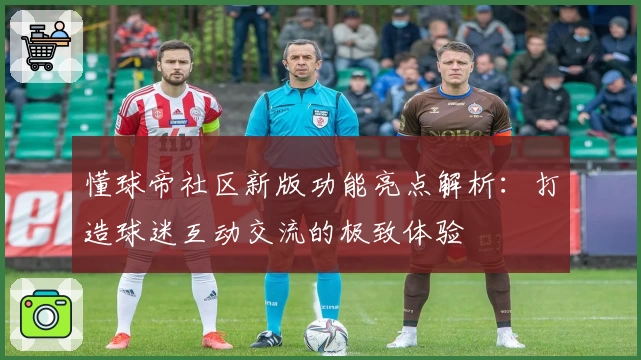 懂球帝社区新版功能亮点解析：打造球迷互动交流的极致体验