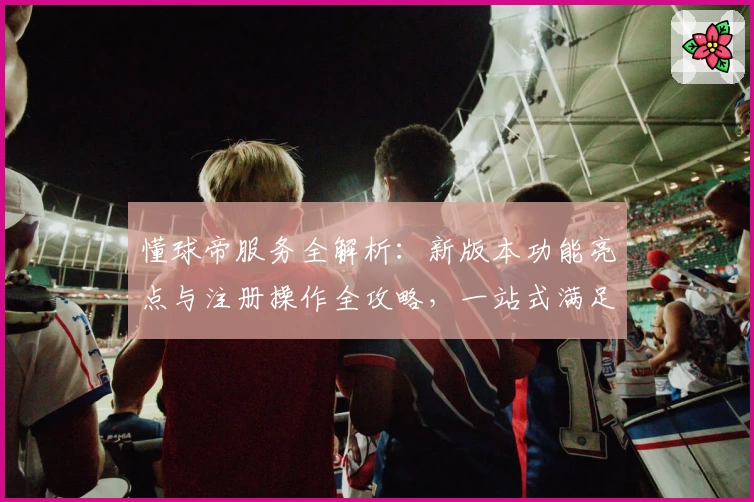 懂球帝服务全解析：新版本功能亮点与注册操作全攻略，一站式满足球迷需求