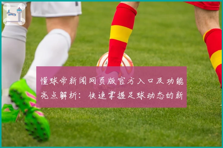 懂球帝新闻网页版官方入口及功能亮点解析：快速掌握足球动态的新方式