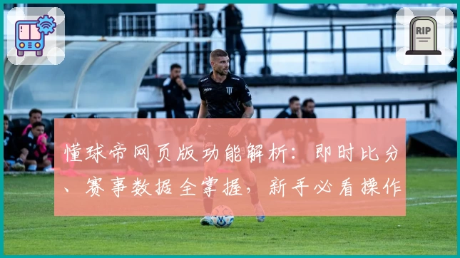 懂球帝网页版功能解析：即时比分、赛事数据全掌握，新手必看操作指南