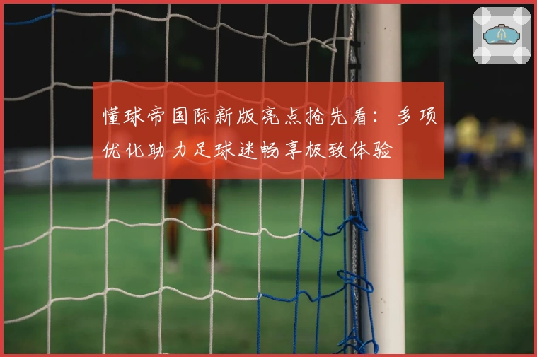 懂球帝国际新版亮点抢先看：多项优化助力足球迷畅享极致体验