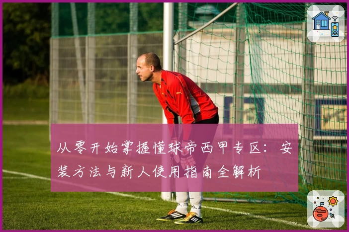 从零开始掌握懂球帝西甲专区:安装方法与新人使用指南全解析
